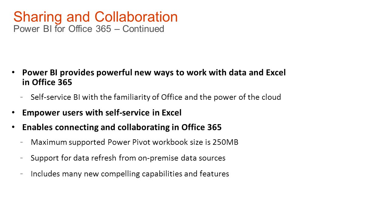 Sharing and Collaboration Power BI for Office 365 – Continued Power BI provides powerful new ways to work with data and Excel in Office Self-service BI with the familiarity of Office and the power of the cloud Empower users with self-service in Excel Enables connecting and collaborating in Office Maximum supported Power Pivot workbook size is 250MB - Support for data refresh from on-premise data sources - Includes many new compelling capabilities and features