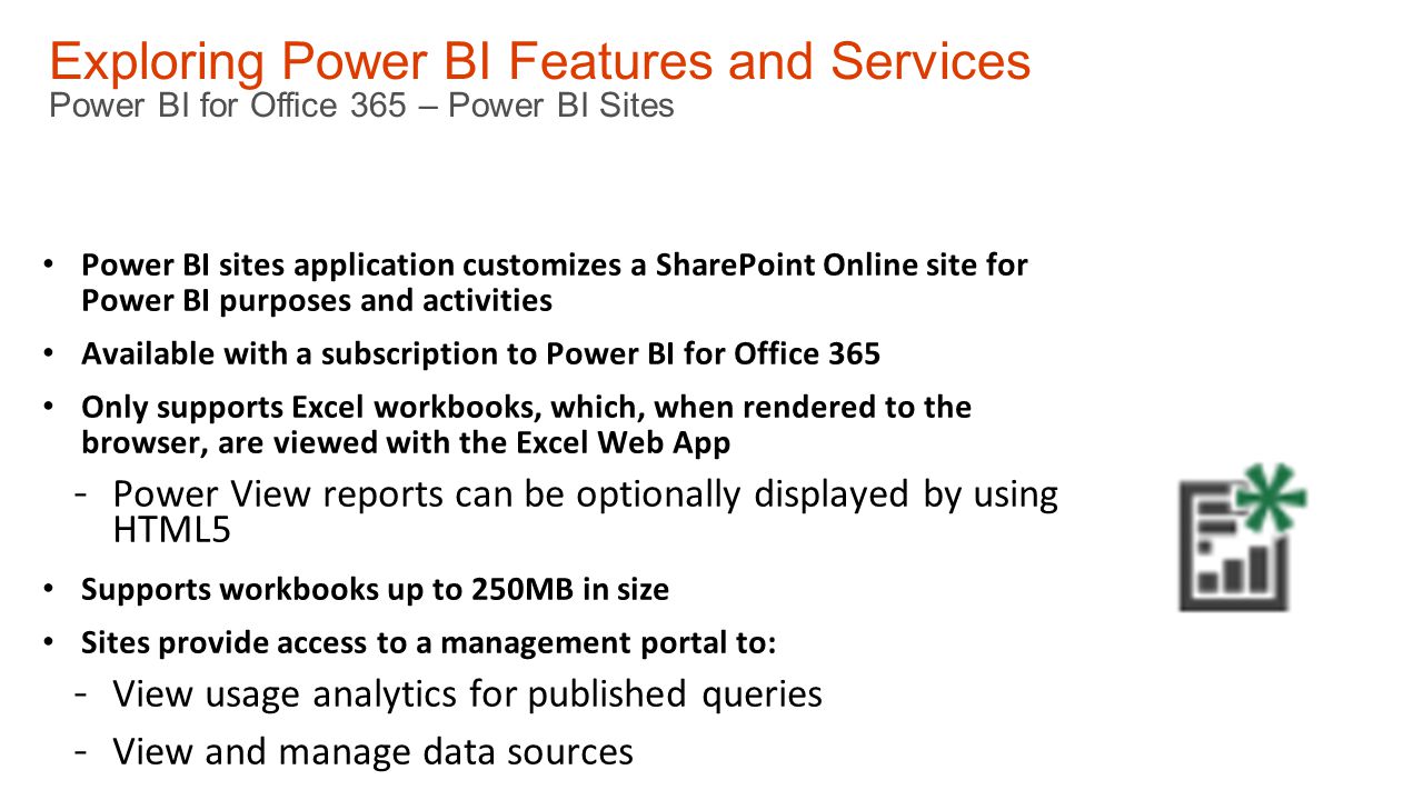 Exploring Power BI Features and Services Power BI for Office 365 – Power BI Sites Power BI sites application customizes a SharePoint Online site for Power BI purposes and activities Available with a subscription to Power BI for Office 365 Only supports Excel workbooks, which, when rendered to the browser, are viewed with the Excel Web App - Power View reports can be optionally displayed by using HTML5 Supports workbooks up to 250MB in size Sites provide access to a management portal to: - View usage analytics for published queries - View and manage data sources