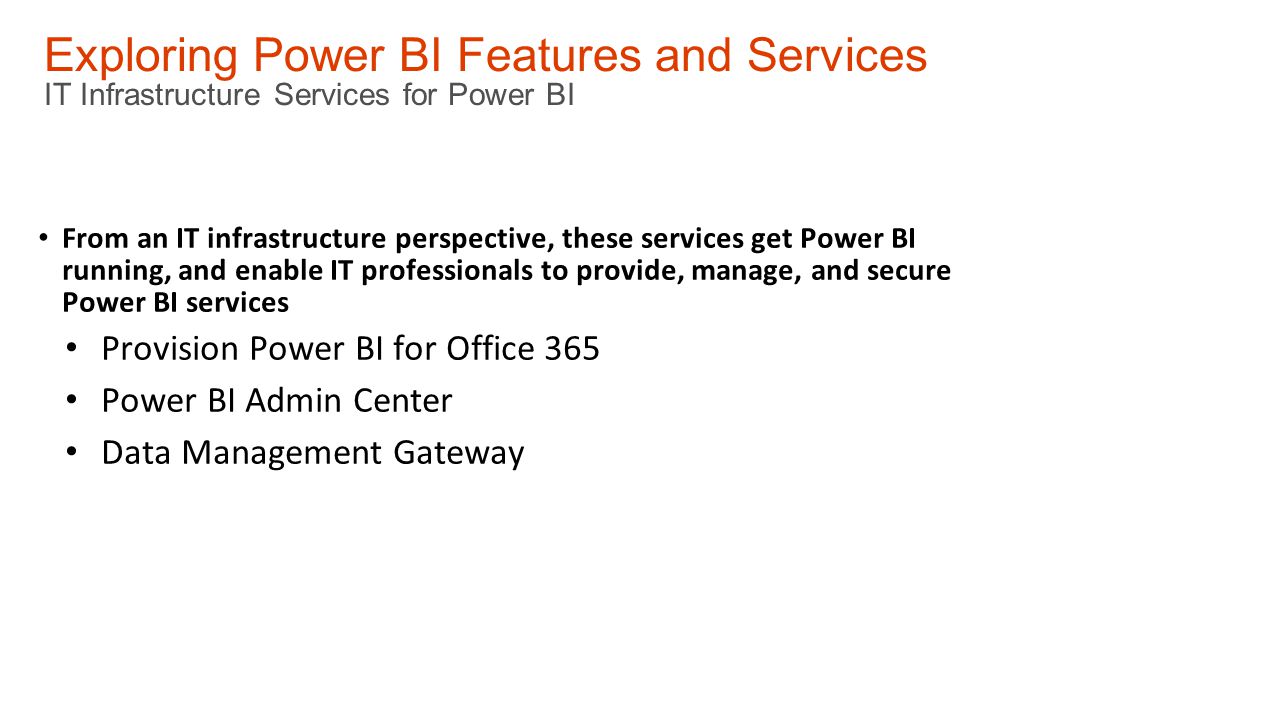 Exploring Power BI Features and Services IT Infrastructure Services for Power BI From an IT infrastructure perspective, these services get Power BI running, and enable IT professionals to provide, manage, and secure Power BI services Provision Power BI for Office 365 Power BI Admin Center Data Management Gateway