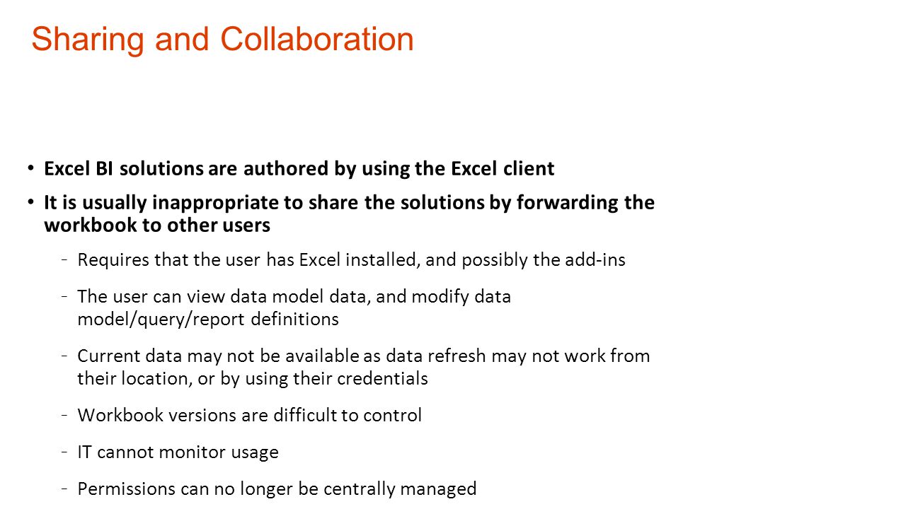 Sharing and Collaboration Excel BI solutions are authored by using the Excel client It is usually inappropriate to share the solutions by forwarding the workbook to other users - Requires that the user has Excel installed, and possibly the add-ins - The user can view data model data, and modify data model/query/report definitions - Current data may not be available as data refresh may not work from their location, or by using their credentials - Workbook versions are difficult to control - IT cannot monitor usage - Permissions can no longer be centrally managed