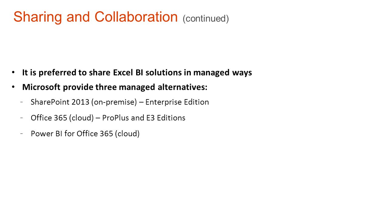 Sharing and Collaboration (continued) It is preferred to share Excel BI solutions in managed ways Microsoft provide three managed alternatives: - SharePoint 2013 (on-premise) – Enterprise Edition - Office 365 (cloud) – ProPlus and E3 Editions - Power BI for Office 365 (cloud)