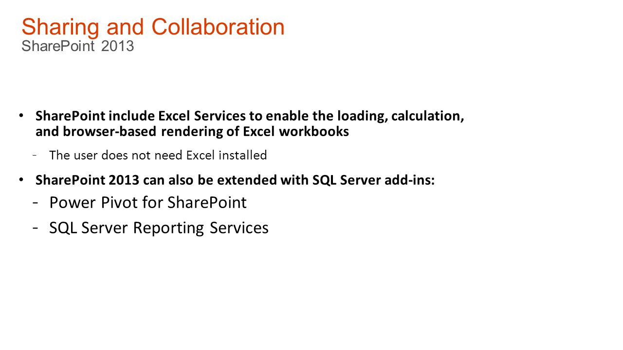 Sharing and Collaboration SharePoint 2013 SharePoint include Excel Services to enable the loading, calculation, and browser-based rendering of Excel workbooks - The user does not need Excel installed SharePoint 2013 can also be extended with SQL Server add-ins: - Power Pivot for SharePoint - SQL Server Reporting Services