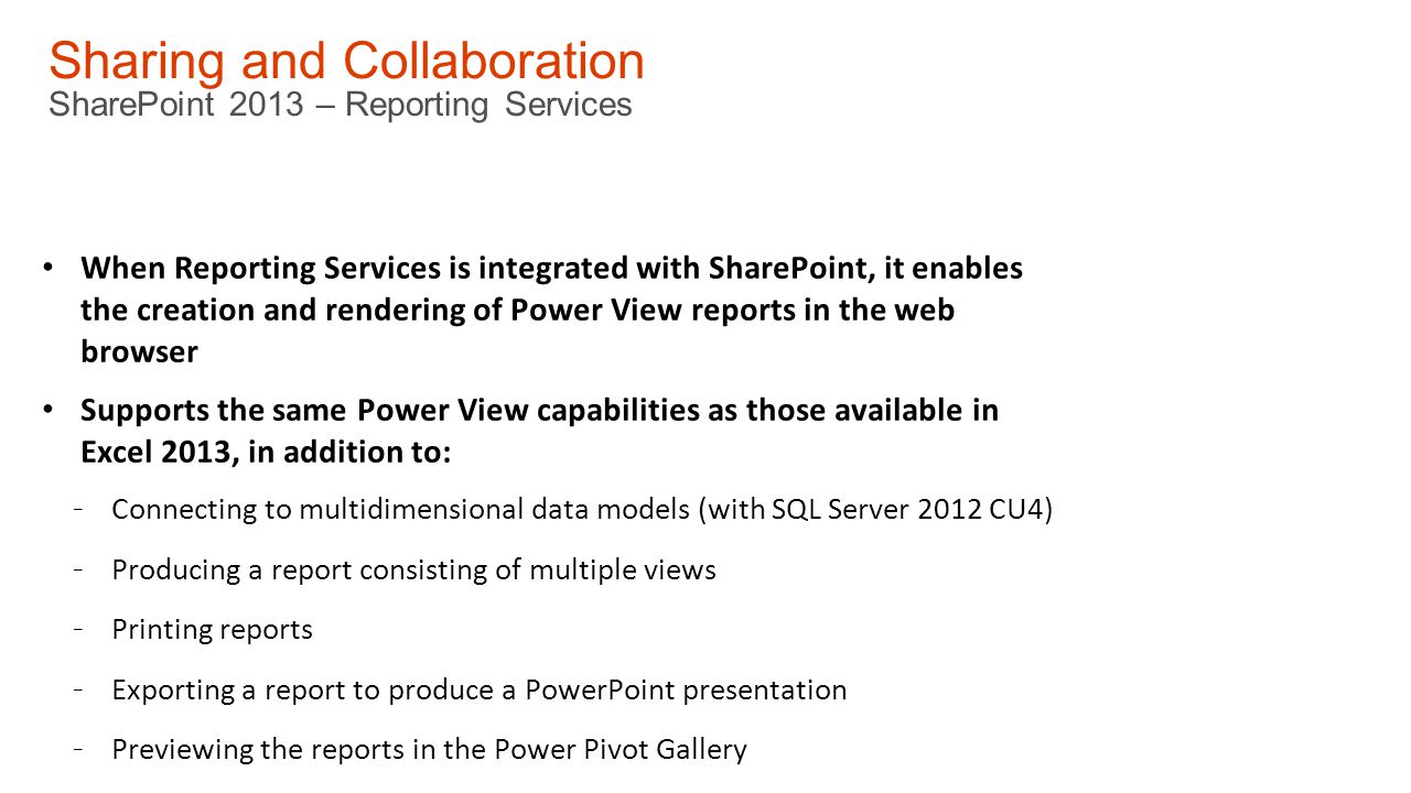 Sharing and Collaboration SharePoint 2013 – Reporting Services When Reporting Services is integrated with SharePoint, it enables the creation and rendering of Power View reports in the web browser Supports the same Power View capabilities as those available in Excel 2013, in addition to: - Connecting to multidimensional data models (with SQL Server 2012 CU4) - Producing a report consisting of multiple views - Printing reports - Exporting a report to produce a PowerPoint presentation - Previewing the reports in the Power Pivot Gallery