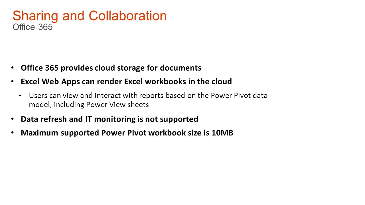 Sharing and Collaboration Office 365 Office 365 provides cloud storage for documents Excel Web Apps can render Excel workbooks in the cloud - Users can view and interact with reports based on the Power Pivot data model, including Power View sheets Data refresh and IT monitoring is not supported Maximum supported Power Pivot workbook size is 10MB