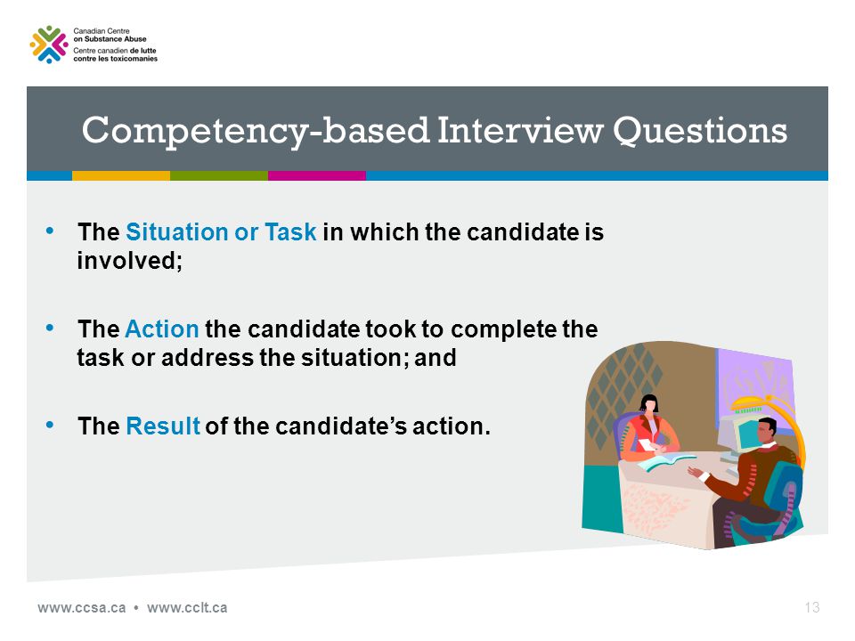 Competency-based Interview Questions The Situation or Task in which the candidate is involved; The Action the candidate took to complete the task or address the situation; and The Result of the candidate’s action.