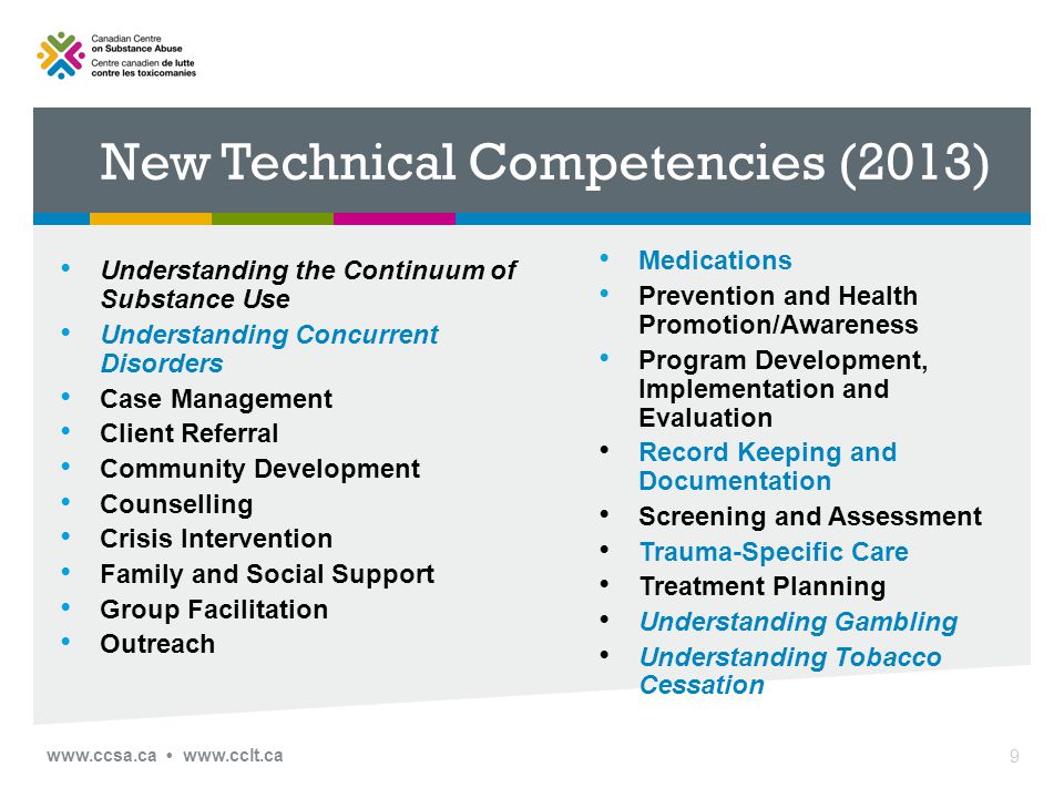 New Technical Competencies (2013) Understanding the Continuum of Substance Use Understanding Concurrent Disorders Case Management Client Referral Community Development Counselling Crisis Intervention Family and Social Support Group Facilitation Outreach Medications Prevention and Health Promotion/Awareness Program Development, Implementation and Evaluation Record Keeping and Documentation Screening and Assessment Trauma-Specific Care Treatment Planning Understanding Gambling Understanding Tobacco Cessation 9