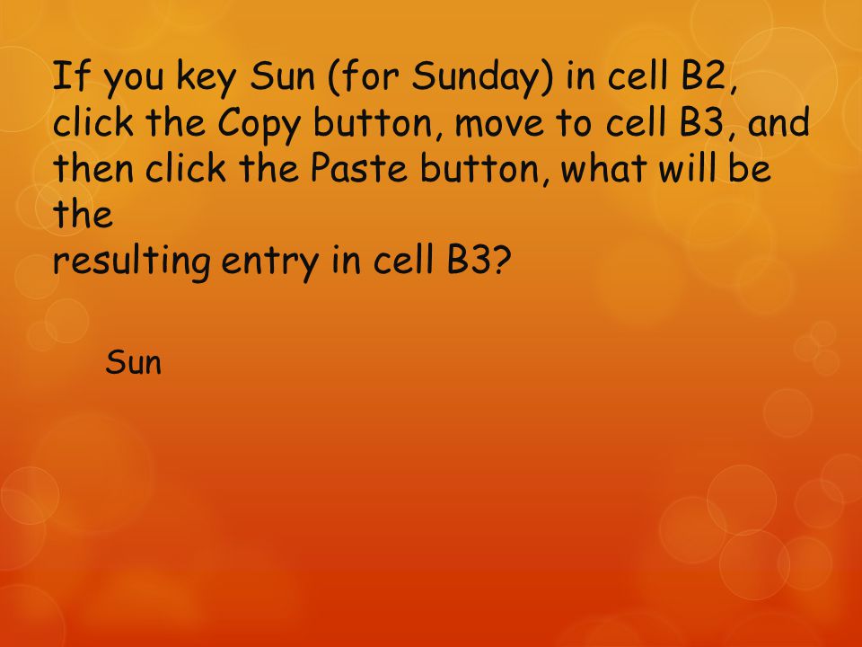 If you key Sun (for Sunday) in cell B2, click the Copy button, move to cell B3, and then click the Paste button, what will be the resulting entry in cell B3.