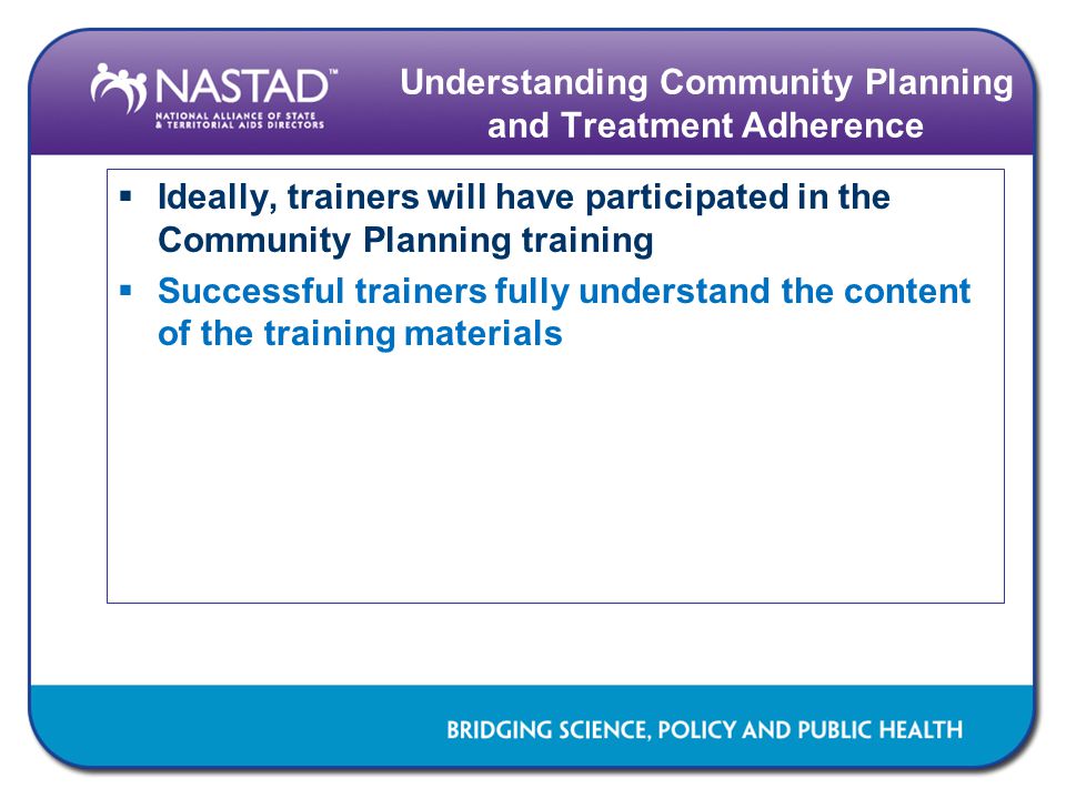 Understanding Community Planning and Treatment Adherence  Ideally, trainers will have participated in the Community Planning training  Successful trainers fully understand the content of the training materials