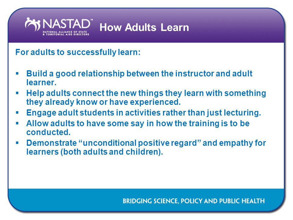 How Adults Learn For adults to successfully learn:  Build a good relationship between the instructor and adult learner.