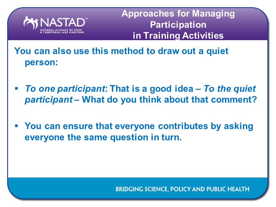 Approaches for Managing Participation in Training Activities You can also use this method to draw out a quiet person:  To one participant: That is a good idea – To the quiet participant – What do you think about that comment.