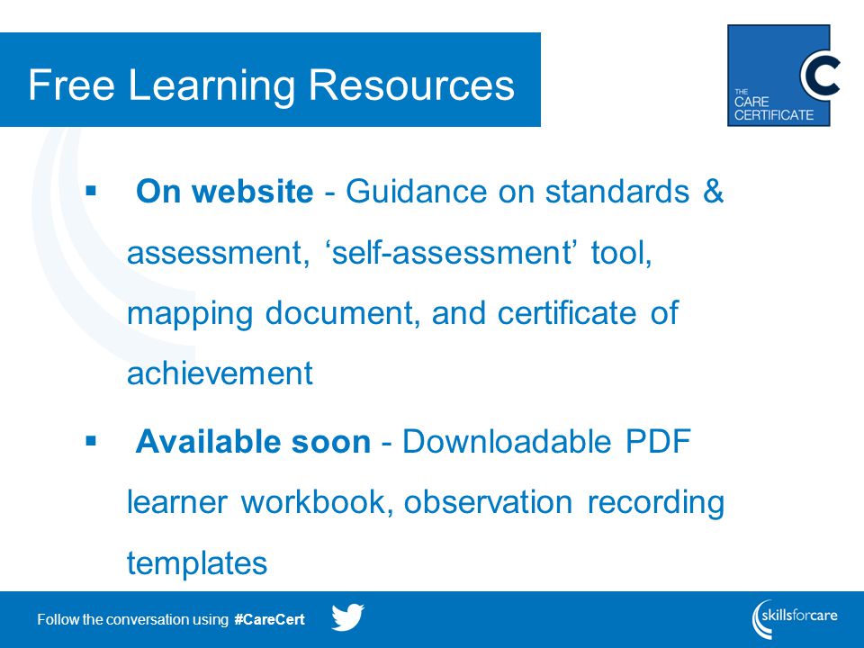 Follow the conversation using #CareCert Free Learning Resources  On website - Guidance on standards & assessment, ‘self-assessment’ tool, mapping document, and certificate of achievement  Available soon - Downloadable PDF learner workbook, observation recording templates