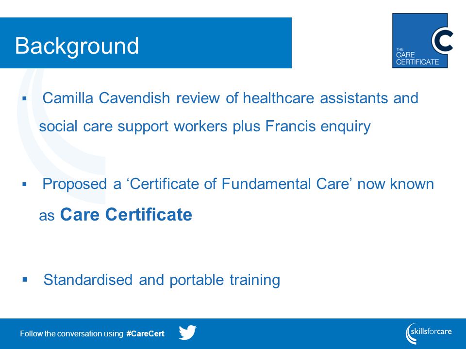 Follow the conversation using #CareCert Background  Camilla Cavendish review of healthcare assistants and social care support workers plus Francis enquiry  Proposed a ‘Certificate of Fundamental Care’ now known as Care Certificate  Standardised and portable training