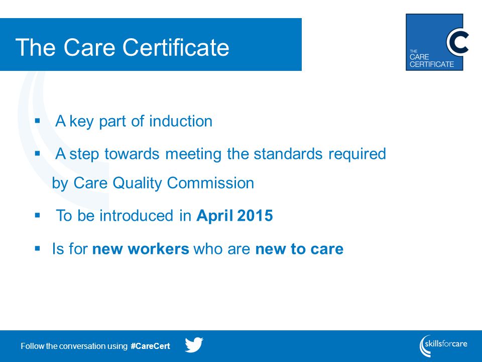 Follow the conversation using #CareCert The Care Certificate  A key part of induction  A step towards meeting the standards required by Care Quality Commission  To be introduced in April 2015  Is for new workers who are new to care
