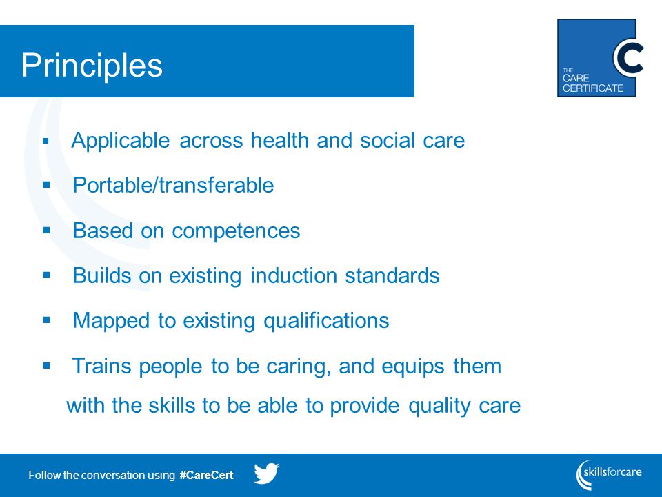 Follow the conversation using #CareCert Principles  Applicable across health and social care  Portable/transferable  Based on competences  Builds on existing induction standards  Mapped to existing qualifications  Trains people to be caring, and equips them with the skills to be able to provide quality care