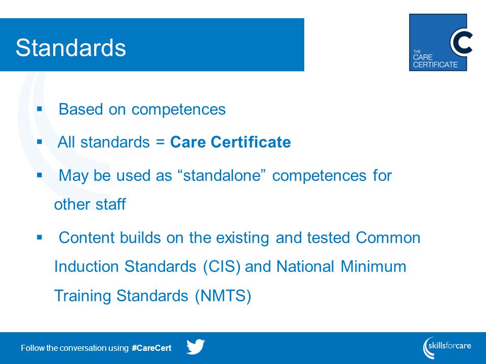 Follow the conversation using #CareCert Standards  Based on competences  All standards = Care Certificate  May be used as standalone competences for other staff  Content builds on the existing and tested Common Induction Standards (CIS) and National Minimum Training Standards (NMTS)
