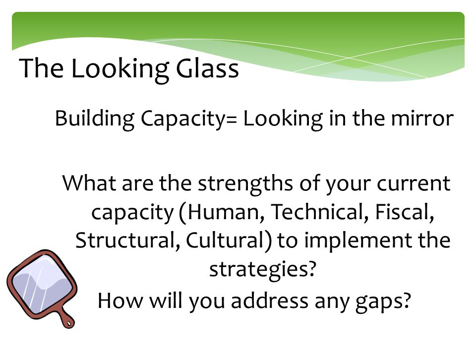The Looking Glass Building Capacity= Looking in the mirror What are the strengths of your current capacity (Human, Technical, Fiscal, Structural, Cultural) to implement the strategies.