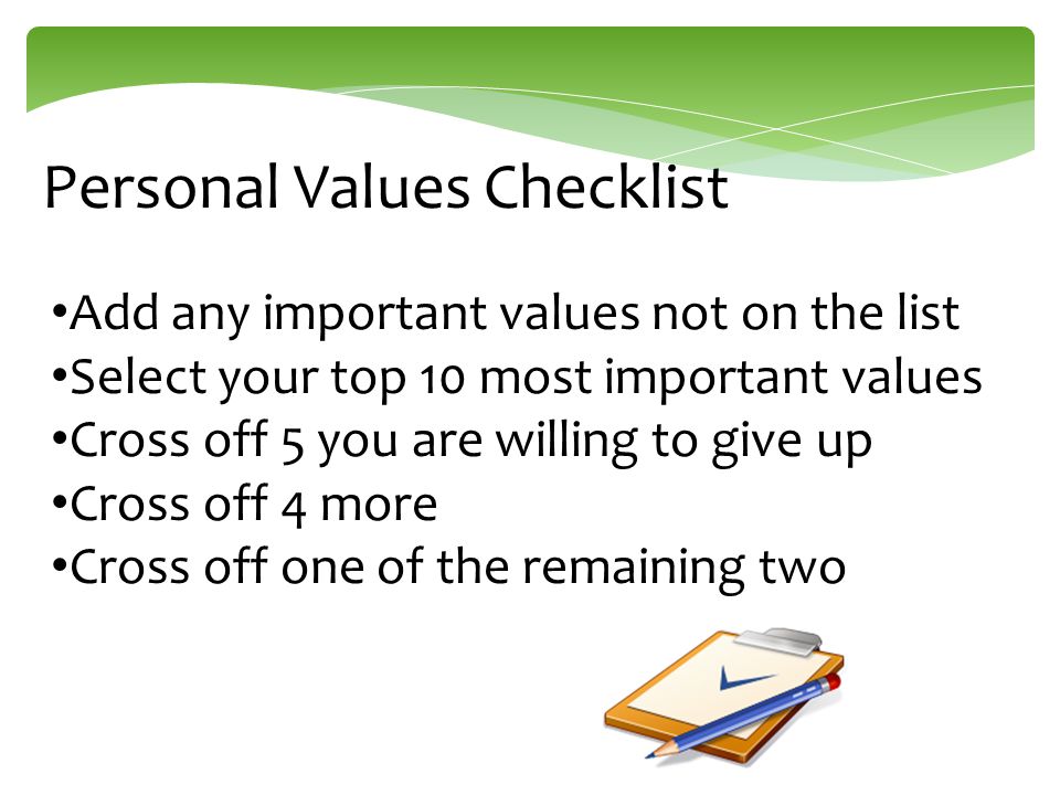Add any important values not on the list Select your top 10 most important values Cross off 5 you are willing to give up Cross off 4 more Cross off one of the remaining two Personal Values Checklist