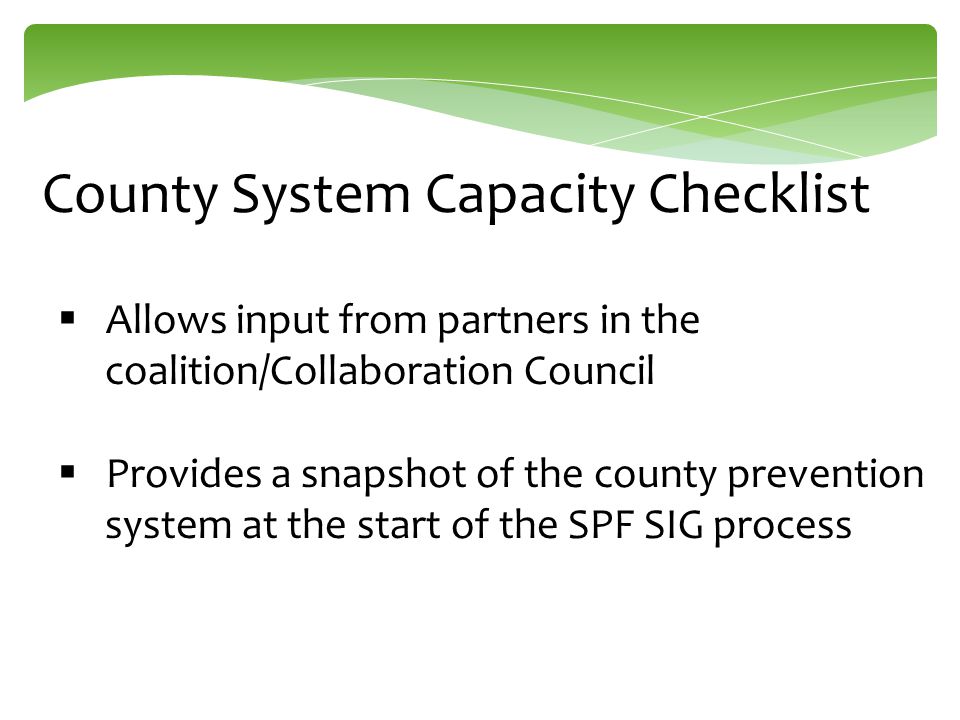 County System Capacity Checklist  Allows input from partners in the coalition/Collaboration Council  Provides a snapshot of the county prevention system at the start of the SPF SIG process