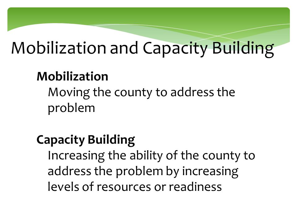 Mobilization and Capacity Building Mobilization Moving the county to address the problem Capacity Building Increasing the ability of the county to address the problem by increasing levels of resources or readiness