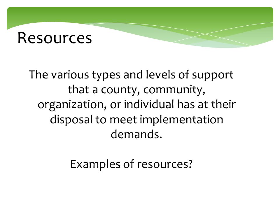 Resources The various types and levels of support that a county, community, organization, or individual has at their disposal to meet implementation demands.