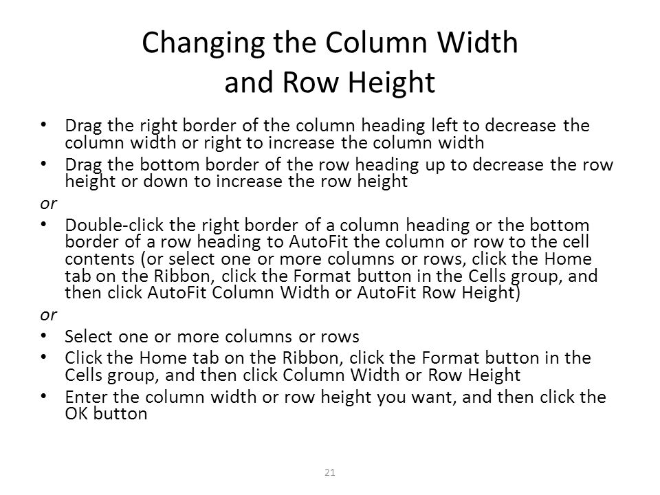 Changing the Column Width and Row Height Drag the right border of the column heading left to decrease the column width or right to increase the column width Drag the bottom border of the row heading up to decrease the row height or down to increase the row height or Double-click the right border of a column heading or the bottom border of a row heading to AutoFit the column or row to the cell contents (or select one or more columns or rows, click the Home tab on the Ribbon, click the Format button in the Cells group, and then click AutoFit Column Width or AutoFit Row Height) or Select one or more columns or rows Click the Home tab on the Ribbon, click the Format button in the Cells group, and then click Column Width or Row Height Enter the column width or row height you want, and then click the OK button 21