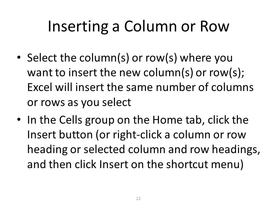 Inserting a Column or Row Select the column(s) or row(s) where you want to insert the new column(s) or row(s); Excel will insert the same number of columns or rows as you select In the Cells group on the Home tab, click the Insert button (or right-click a column or row heading or selected column and row headings, and then click Insert on the shortcut menu) 22