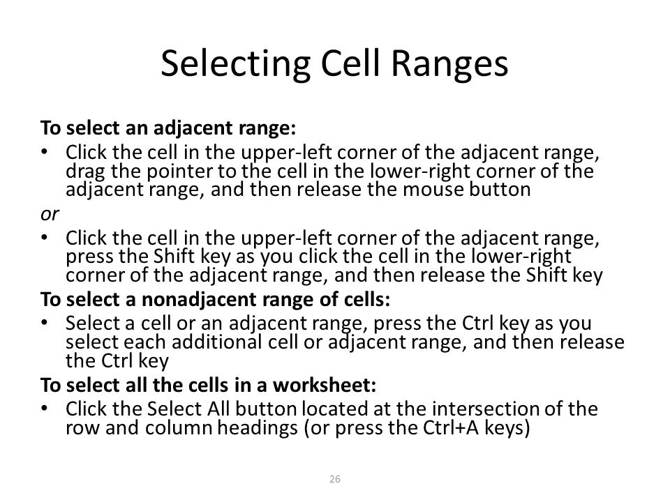 Selecting Cell Ranges To select an adjacent range: Click the cell in the upper-left corner of the adjacent range, drag the pointer to the cell in the lower-right corner of the adjacent range, and then release the mouse button or Click the cell in the upper-left corner of the adjacent range, press the Shift key as you click the cell in the lower-right corner of the adjacent range, and then release the Shift key To select a nonadjacent range of cells: Select a cell or an adjacent range, press the Ctrl key as you select each additional cell or adjacent range, and then release the Ctrl key To select all the cells in a worksheet: Click the Select All button located at the intersection of the row and column headings (or press the Ctrl+A keys) 26