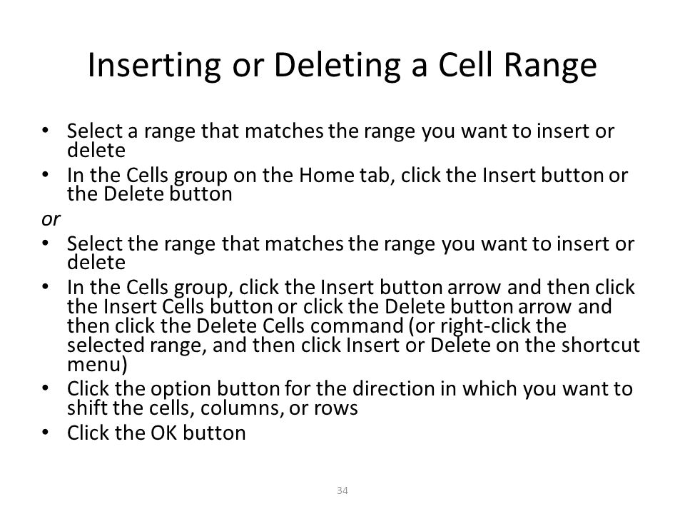 Inserting or Deleting a Cell Range Select a range that matches the range you want to insert or delete In the Cells group on the Home tab, click the Insert button or the Delete button or Select the range that matches the range you want to insert or delete In the Cells group, click the Insert button arrow and then click the Insert Cells button or click the Delete button arrow and then click the Delete Cells command (or right-click the selected range, and then click Insert or Delete on the shortcut menu) Click the option button for the direction in which you want to shift the cells, columns, or rows Click the OK button 34