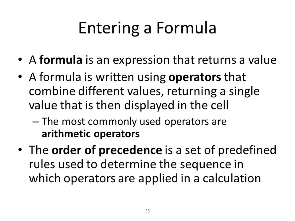 Entering a Formula A formula is an expression that returns a value A formula is written using operators that combine different values, returning a single value that is then displayed in the cell – The most commonly used operators are arithmetic operators The order of precedence is a set of predefined rules used to determine the sequence in which operators are applied in a calculation 35