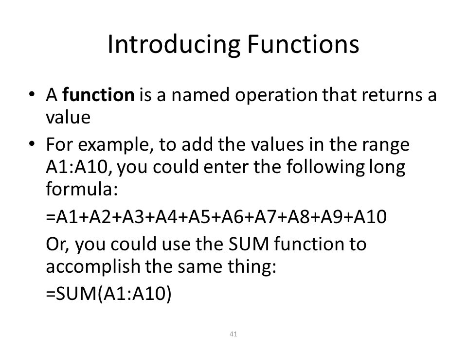 Introducing Functions A function is a named operation that returns a value For example, to add the values in the range A1:A10, you could enter the following long formula: =A1+A2+A3+A4+A5+A6+A7+A8+A9+A10 Or, you could use the SUM function to accomplish the same thing: =SUM(A1:A10) 41