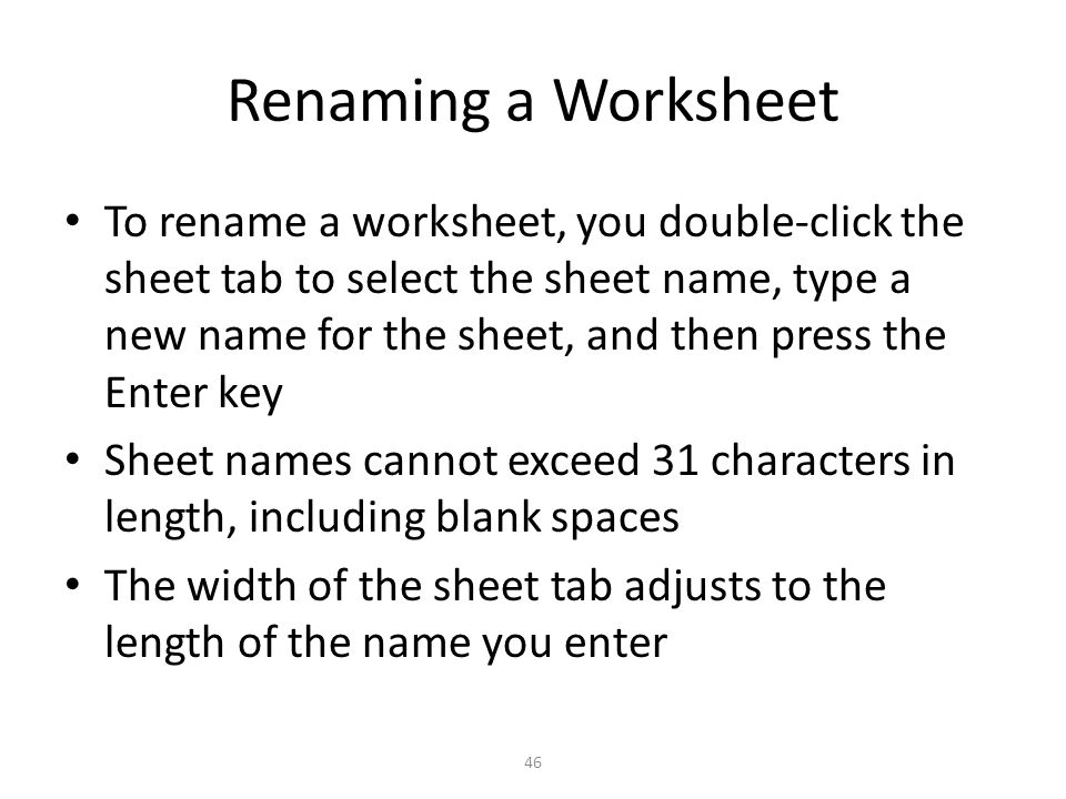 Renaming a Worksheet To rename a worksheet, you double-click the sheet tab to select the sheet name, type a new name for the sheet, and then press the Enter key Sheet names cannot exceed 31 characters in length, including blank spaces The width of the sheet tab adjusts to the length of the name you enter 46