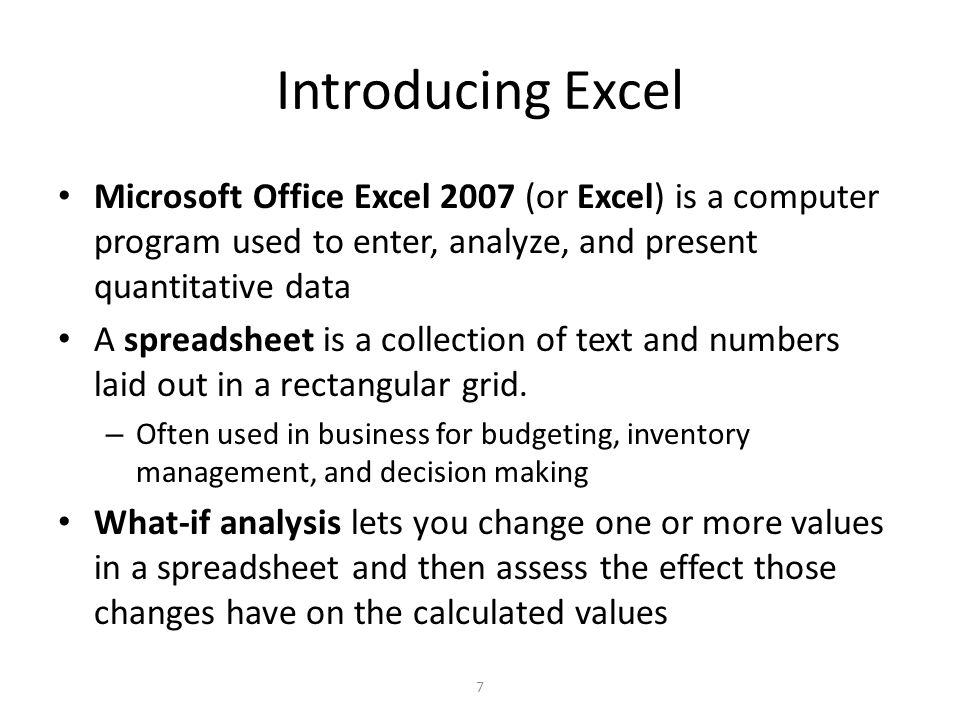 Introducing Excel Microsoft Office Excel 2007 (or Excel) is a computer program used to enter, analyze, and present quantitative data A spreadsheet is a collection of text and numbers laid out in a rectangular grid.