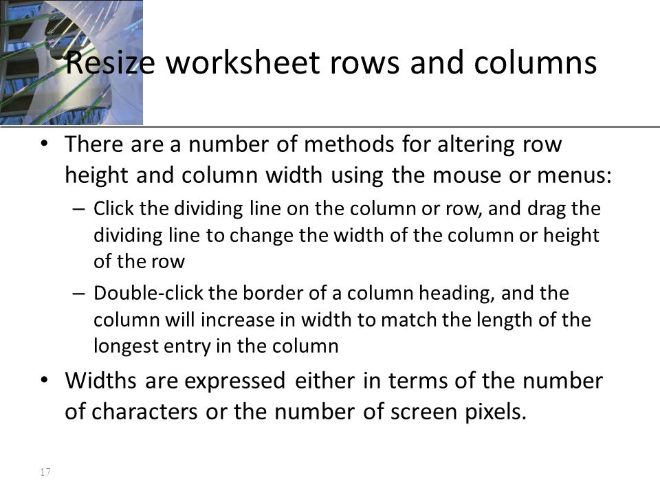 XP Resize worksheet rows and columns There are a number of methods for altering row height and column width using the mouse or menus: – Click the dividing line on the column or row, and drag the dividing line to change the width of the column or height of the row – Double-click the border of a column heading, and the column will increase in width to match the length of the longest entry in the column Widths are expressed either in terms of the number of characters or the number of screen pixels.