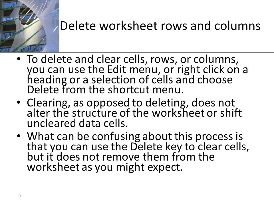 XP Delete worksheet rows and columns To delete and clear cells, rows, or columns, you can use the Edit menu, or right click on a heading or a selection of cells and choose Delete from the shortcut menu.