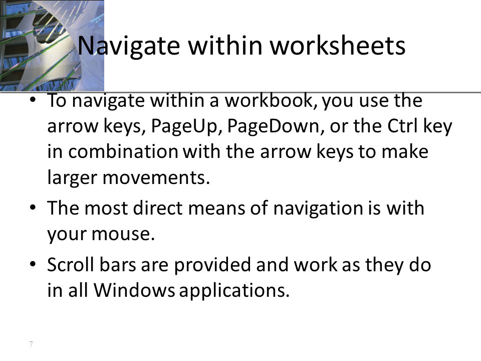 XP Navigate within worksheets To navigate within a workbook, you use the arrow keys, PageUp, PageDown, or the Ctrl key in combination with the arrow keys to make larger movements.