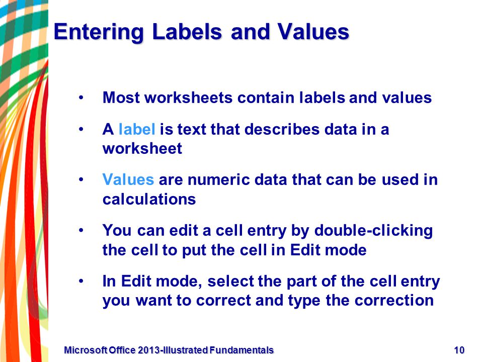 Entering Labels and Values Most worksheets contain labels and values A label is text that describes data in a worksheet Values are numeric data that can be used in calculations You can edit a cell entry by double-clicking the cell to put the cell in Edit mode In Edit mode, select the part of the cell entry you want to correct and type the correction 10Microsoft Office 2013-Illustrated Fundamentals