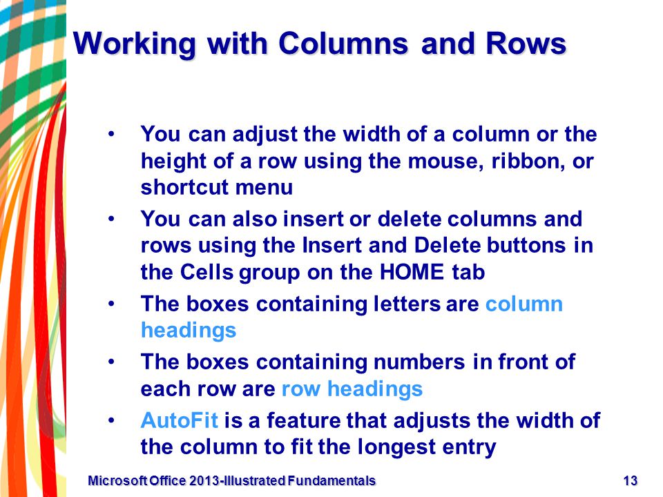 Working with Columns and Rows You can adjust the width of a column or the height of a row using the mouse, ribbon, or shortcut menu You can also insert or delete columns and rows using the Insert and Delete buttons in the Cells group on the HOME tab The boxes containing letters are column headings The boxes containing numbers in front of each row are row headings AutoFit is a feature that adjusts the width of the column to fit the longest entry 13Microsoft Office 2013-Illustrated Fundamentals