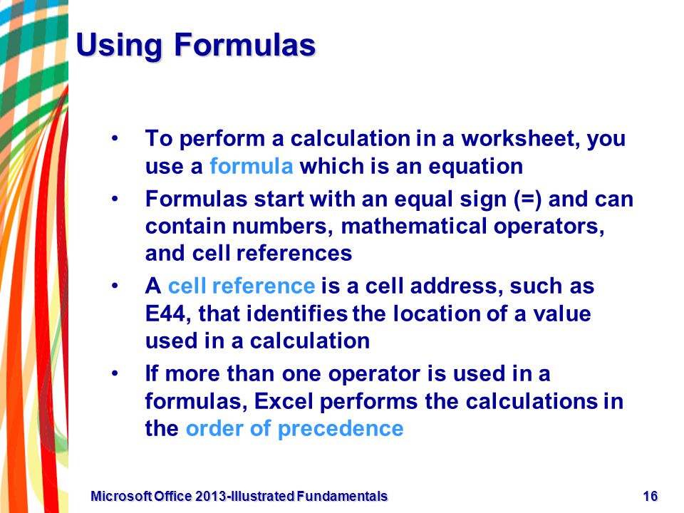 Using Formulas To perform a calculation in a worksheet, you use a formula which is an equation Formulas start with an equal sign (=) and can contain numbers, mathematical operators, and cell references A cell reference is a cell address, such as E44, that identifies the location of a value used in a calculation If more than one operator is used in a formulas, Excel performs the calculations in the order of precedence 16Microsoft Office 2013-Illustrated Fundamentals