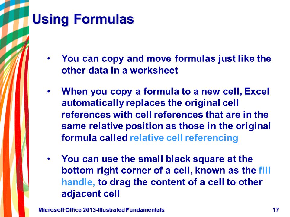 Using Formulas You can copy and move formulas just like the other data in a worksheet When you copy a formula to a new cell, Excel automatically replaces the original cell references with cell references that are in the same relative position as those in the original formula called relative cell referencing You can use the small black square at the bottom right corner of a cell, known as the fill handle, to drag the content of a cell to other adjacent cell 17Microsoft Office 2013-Illustrated Fundamentals