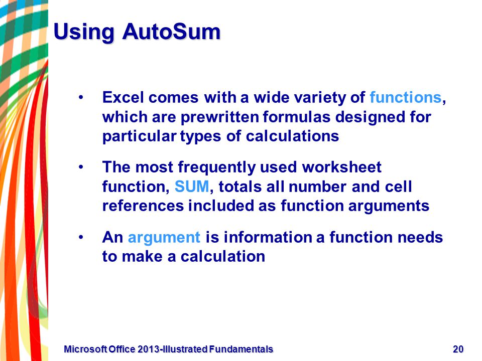 Using AutoSum Excel comes with a wide variety of functions, which are prewritten formulas designed for particular types of calculations The most frequently used worksheet function, SUM, totals all number and cell references included as function arguments An argument is information a function needs to make a calculation 20Microsoft Office 2013-Illustrated Fundamentals