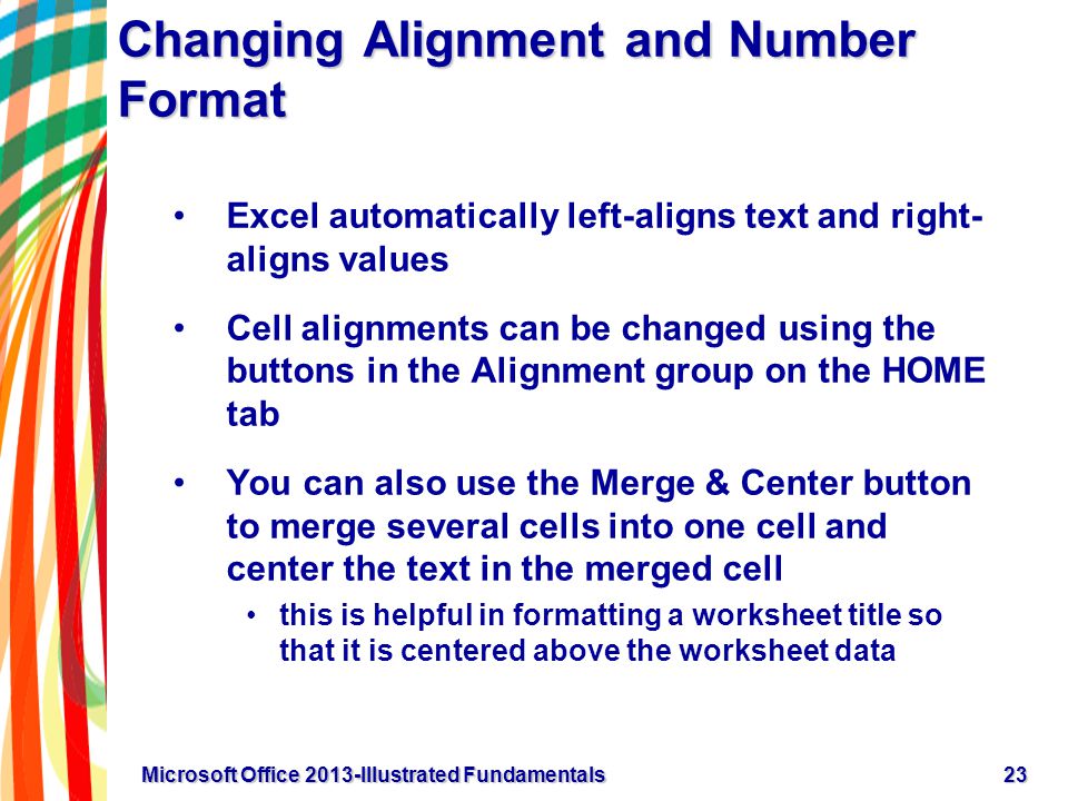 Changing Alignment and Number Format Excel automatically left-aligns text and right- aligns values Cell alignments can be changed using the buttons in the Alignment group on the HOME tab You can also use the Merge & Center button to merge several cells into one cell and center the text in the merged cell this is helpful in formatting a worksheet title so that it is centered above the worksheet data 23Microsoft Office 2013-Illustrated Fundamentals