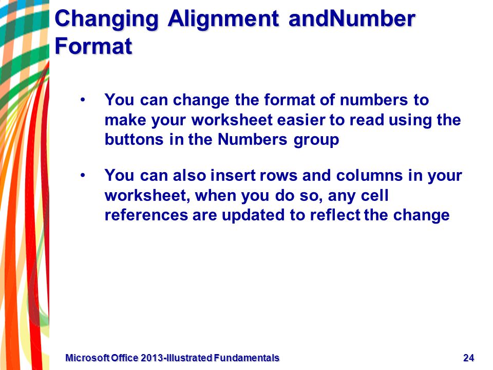 Changing Alignment andNumber Format You can change the format of numbers to make your worksheet easier to read using the buttons in the Numbers group You can also insert rows and columns in your worksheet, when you do so, any cell references are updated to reflect the change 24Microsoft Office 2013-Illustrated Fundamentals