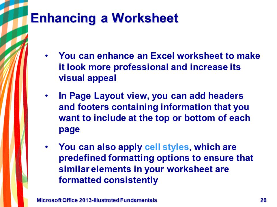Enhancing a Worksheet You can enhance an Excel worksheet to make it look more professional and increase its visual appeal In Page Layout view, you can add headers and footers containing information that you want to include at the top or bottom of each page You can also apply cell styles, which are predefined formatting options to ensure that similar elements in your worksheet are formatted consistently 26Microsoft Office 2013-Illustrated Fundamentals