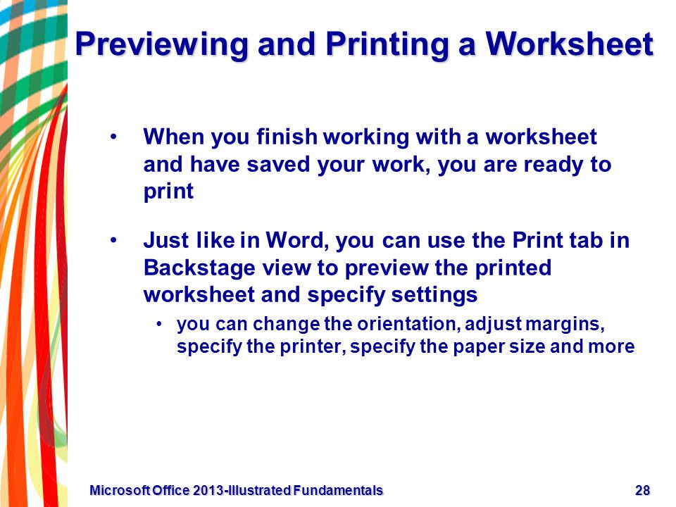 Previewing and Printing a Worksheet When you finish working with a worksheet and have saved your work, you are ready to print Just like in Word, you can use the Print tab in Backstage view to preview the printed worksheet and specify settings you can change the orientation, adjust margins, specify the printer, specify the paper size and more 28Microsoft Office 2013-Illustrated Fundamentals