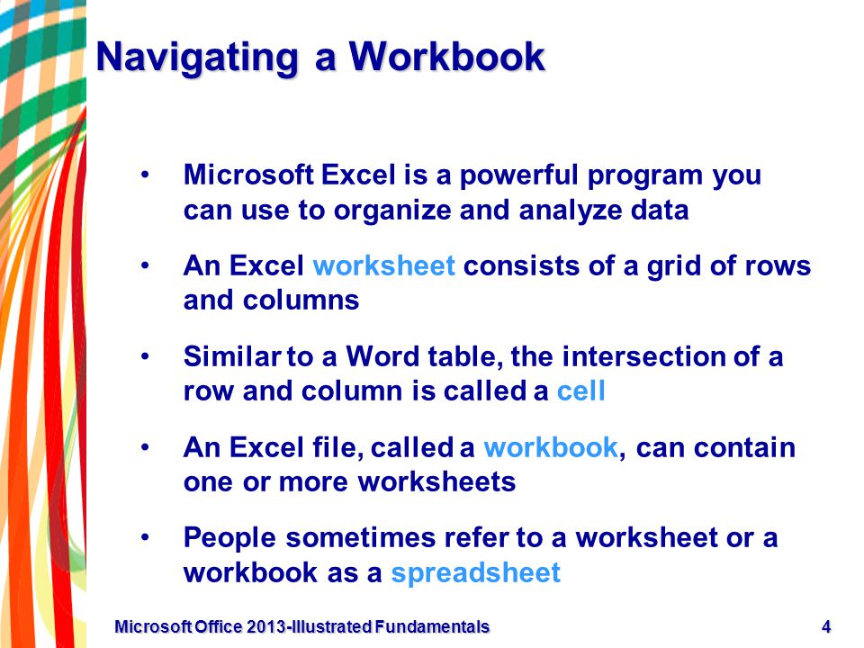 Navigating a Workbook Microsoft Excel is a powerful program you can use to organize and analyze data An Excel worksheet consists of a grid of rows and columns Similar to a Word table, the intersection of a row and column is called a cell An Excel file, called a workbook, can contain one or more worksheets People sometimes refer to a worksheet or a workbook as a spreadsheet 4Microsoft Office 2013-Illustrated Fundamentals