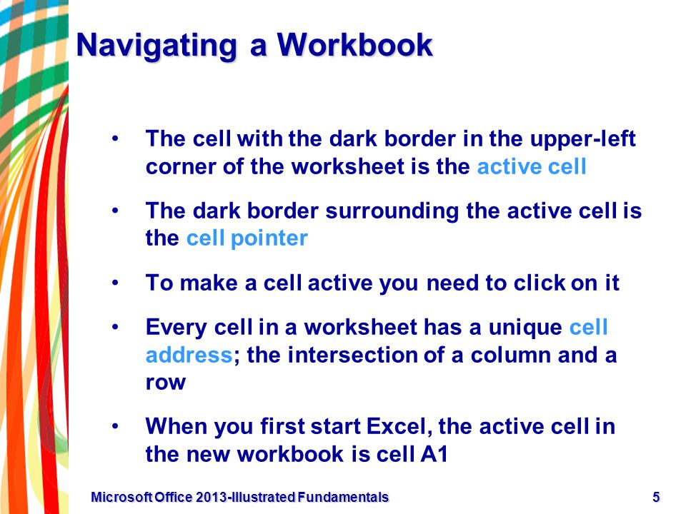 Navigating a Workbook The cell with the dark border in the upper-left corner of the worksheet is the active cell The dark border surrounding the active cell is the cell pointer To make a cell active you need to click on it Every cell in a worksheet has a unique cell address; the intersection of a column and a row When you first start Excel, the active cell in the new workbook is cell A1 5Microsoft Office 2013-Illustrated Fundamentals