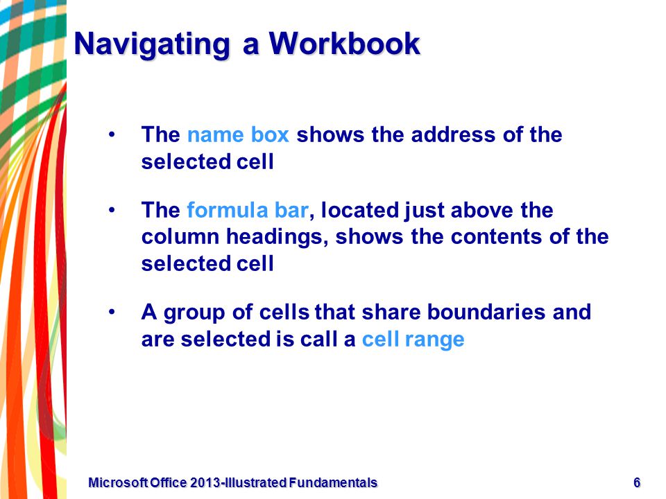 Navigating a Workbook The name box shows the address of the selected cell The formula bar, located just above the column headings, shows the contents of the selected cell A group of cells that share boundaries and are selected is call a cell range 6Microsoft Office 2013-Illustrated Fundamentals