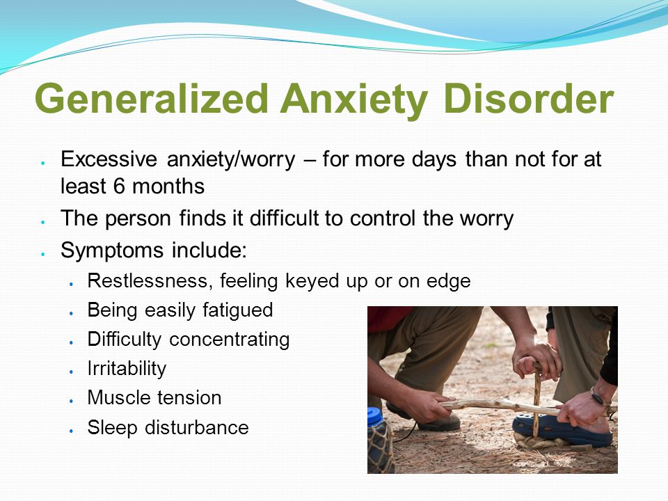 Generalized Anxiety Disorder Excessive anxiety/worry – for more days than not for at least 6 months The person finds it difficult to control the worry Symptoms include: Restlessness, feeling keyed up or on edge Being easily fatigued Difficulty concentrating Irritability Muscle tension Sleep disturbance