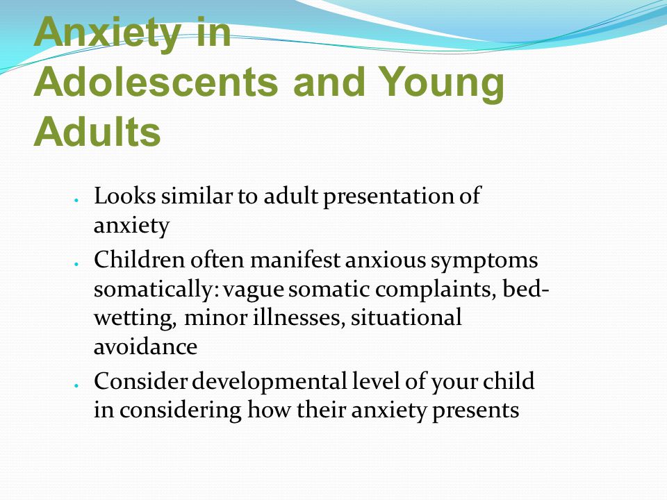 Anxiety in Adolescents and Young Adults Looks similar to adult presentation of anxiety Children often manifest anxious symptoms somatically: vague somatic complaints, bed- wetting, minor illnesses, situational avoidance Consider developmental level of your child in considering how their anxiety presents