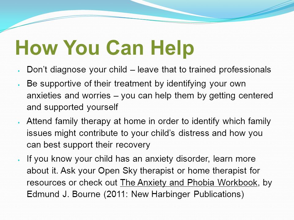 How You Can Help Don’t diagnose your child – leave that to trained professionals Be supportive of their treatment by identifying your own anxieties and worries – you can help them by getting centered and supported yourself Attend family therapy at home in order to identify which family issues might contribute to your child’s distress and how you can best support their recovery If you know your child has an anxiety disorder, learn more about it.